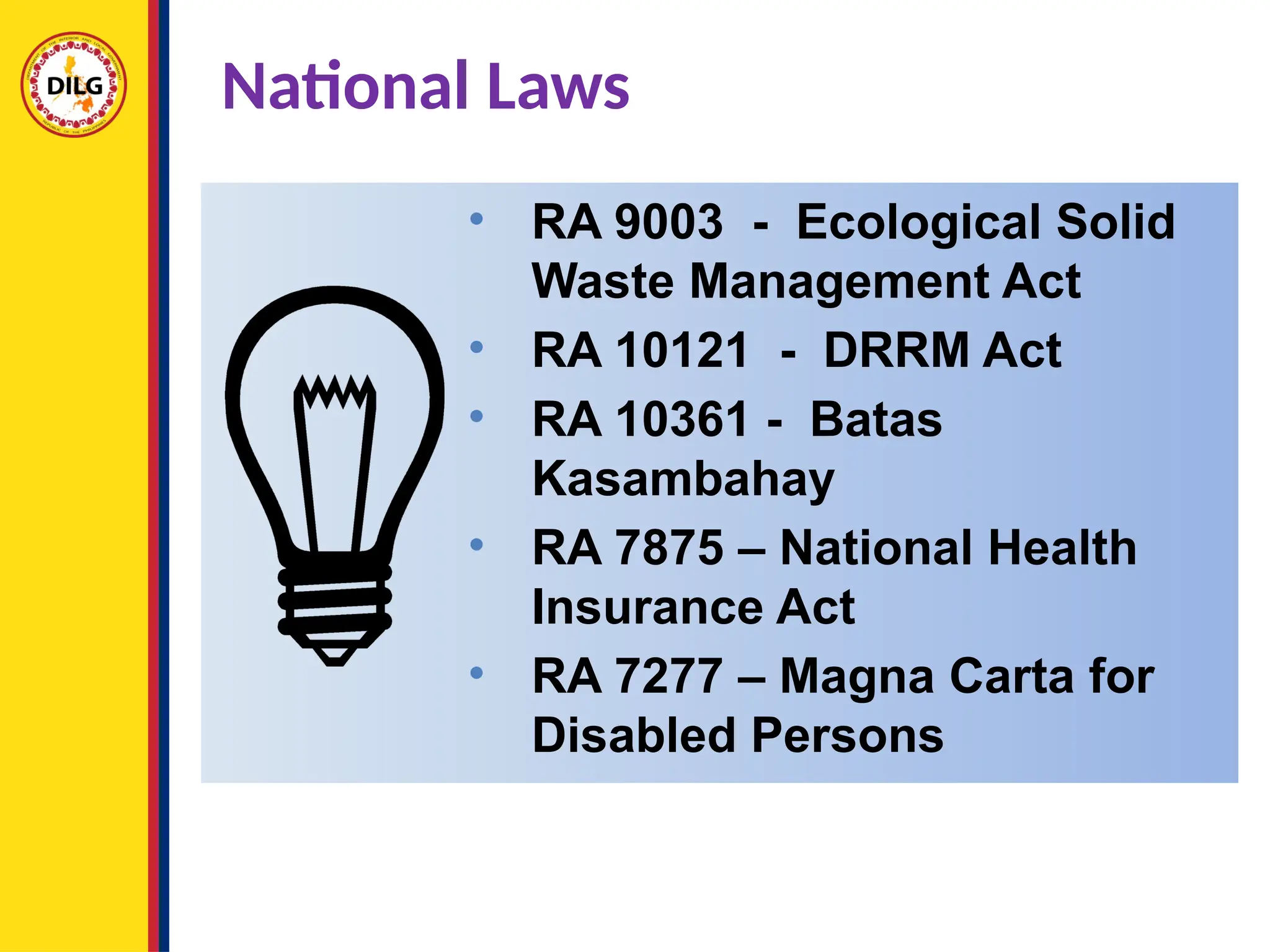 • RA 9003 - Ecological Solid
Waste Management Act
• RA 10121 - DRRM Act
• RA 10361 - Batas
Kasambahay
• RA 7875 – National Health
Insurance Act
• RA 7277 – Magna Carta for
Disabled Persons
National Laws
 
