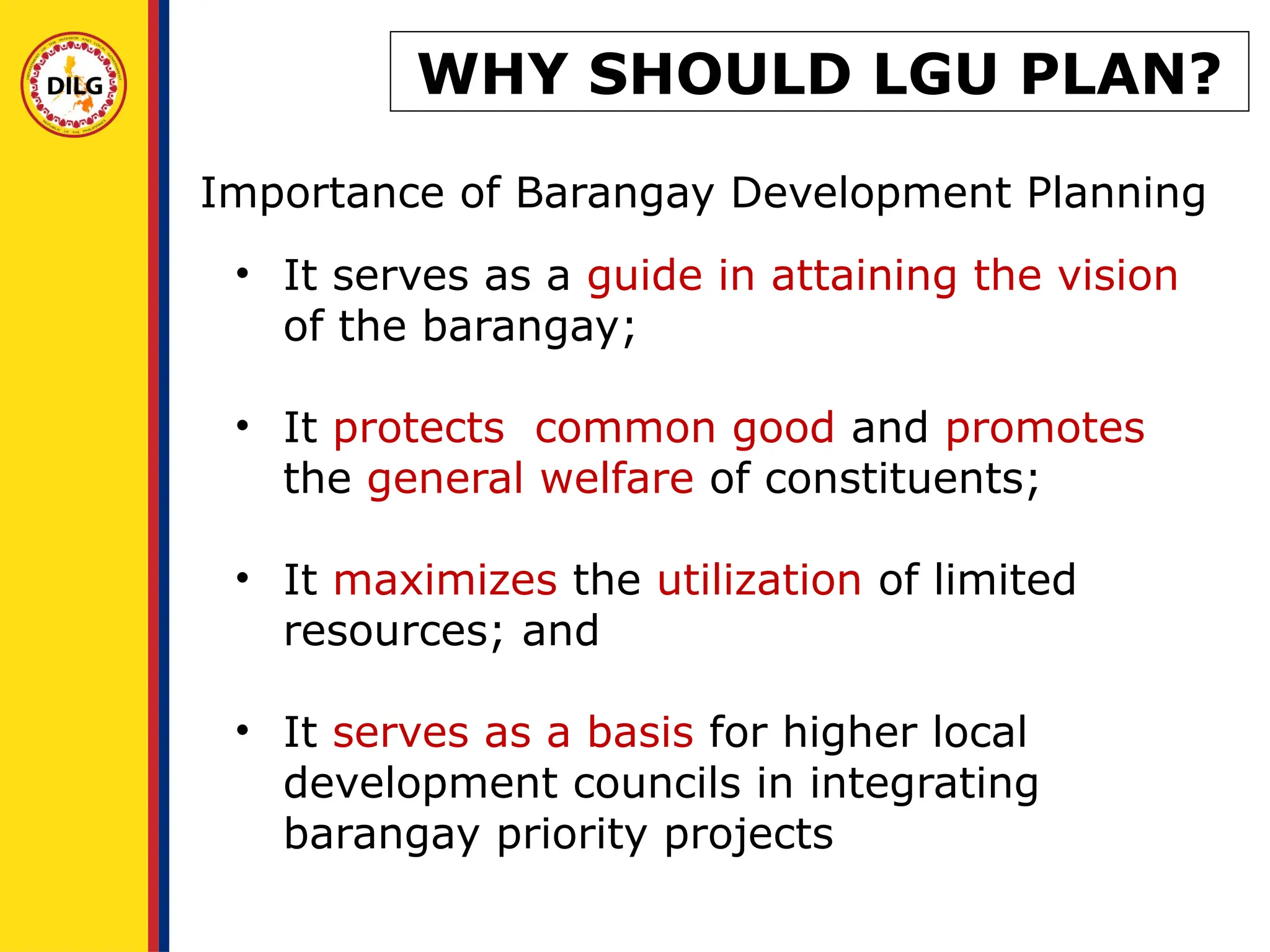 • It serves as a guide in attaining the vision
of the barangay;
• It protects common good and promotes
the general welfare of constituents;
• It maximizes the utilization of limited
resources; and
• It serves as a basis for higher local
development councils in integrating
barangay priority projects
Importance of Barangay Development Planning
WHY SHOULD LGU PLAN?
 