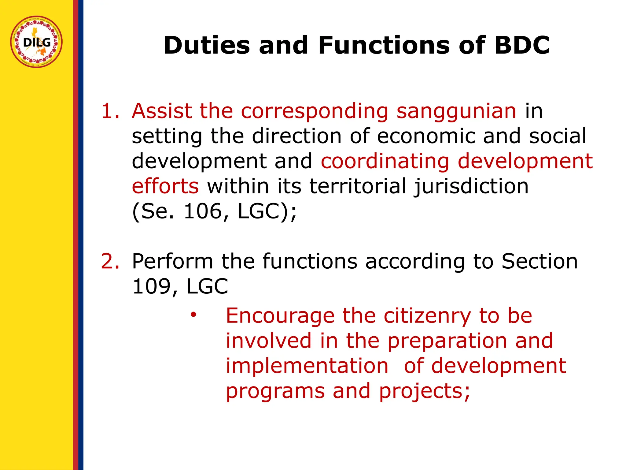 1. Assist the corresponding sanggunian in
setting the direction of economic and social
development and coordinating development
efforts within its territorial jurisdiction
(Se. 106, LGC);
2. Perform the functions according to Section
109, LGC
• Encourage the citizenry to be
involved in the preparation and
implementation of development
programs and projects;
Duties and Functions of BDC
 