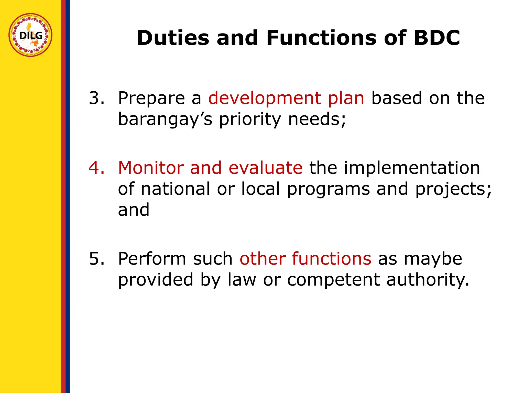 3. Prepare a development plan based on the
barangay’s priority needs;
4. Monitor and evaluate the implementation
of national or local programs and projects;
and
5. Perform such other functions as maybe
provided by law or competent authority.
Duties and Functions of BDC
 