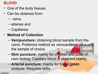 BLOOD
• One of the body tissues.
• Can be obtained from:
– veins,
– arteries and
– Capillaries
• Method of Collection
– Venipuncture: obtaining blood sample from the
veins. Preferred method as venous blood is usually
the sample of choice.
– Skin puncture: mainly for children and point-of-
care testing. Capillary blood is obtained mainly.
– Arterial puncture: mainly for blood gases
analysis. Requires skills.
 