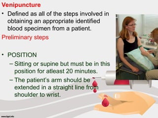 Venipuncture
• Defined as all of the steps involved in
obtaining an appropriate identified
blood specimen from a patient.
Preliminary steps
• POSITION
– Sitting or supine but must be in this
position for atleast 20 minutes.
– The patient’s arm should be
extended in a straight line from
shoulder to wrist.
 