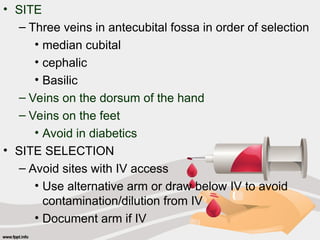 • SITE
– Three veins in antecubital fossa in order of selection
• median cubital
• cephalic
• Basilic
– Veins on the dorsum of the hand
– Veins on the feet
• Avoid in diabetics
• SITE SELECTION
– Avoid sites with IV access
• Use alternative arm or draw below IV to avoid
contamination/dilution from IV
• Document arm if IV
 
