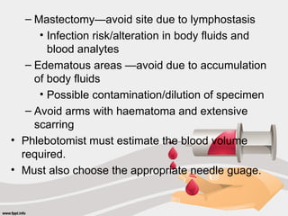 – Mastectomy—avoid site due to lymphostasis
• Infection risk/alteration in body fluids and
blood analytes
– Edematous areas —avoid due to accumulation
of body fluids
• Possible contamination/dilution of specimen
– Avoid arms with haematoma and extensive
scarring
• Phlebotomist must estimate the blood volume
required.
• Must also choose the appropriate needle guage.
 