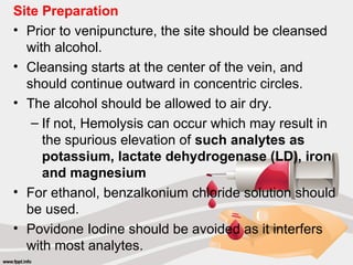 Site Preparation
• Prior to venipuncture, the site should be cleansed
with alcohol.
• Cleansing starts at the center of the vein, and
should continue outward in concentric circles.
• The alcohol should be allowed to air dry.
– If not, Hemolysis can occur which may result in
the spurious elevation of such analytes as
potassium, lactate dehydrogenase (LD), iron
and magnesium
• For ethanol, benzalkonium chloride solution should
be used.
• Povidone Iodine should be avoided as it interfers
with most analytes.
 