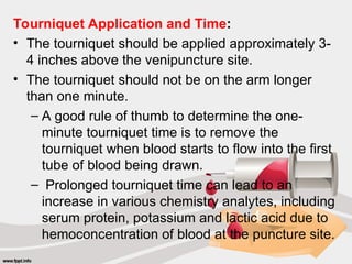 Tourniquet Application and Time:
• The tourniquet should be applied approximately 3-
4 inches above the venipuncture site.
• The tourniquet should not be on the arm longer
than one minute.
– A good rule of thumb to determine the one-
minute tourniquet time is to remove the
tourniquet when blood starts to flow into the first
tube of blood being drawn.
– Prolonged tourniquet time can lead to an
increase in various chemistry analytes, including
serum protein, potassium and lactic acid due to
hemoconcentration of blood at the puncture site.
 
