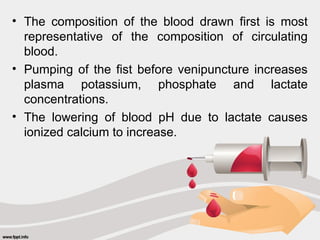 • The composition of the blood drawn first is most
representative of the composition of circulating
blood.
• Pumping of the fist before venipuncture increases
plasma potassium, phosphate and lactate
concentrations.
• The lowering of blood pH due to lactate causes
ionized calcium to increase.
 