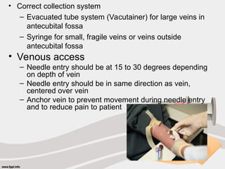 • Correct collection system
– Evacuated tube system (Vacutainer) for large veins in
antecubital fossa
– Syringe for small, fragile veins or veins outside
antecubital fossa
• Venous access
– Needle entry should be at 15 to 30 degrees depending
on depth of vein
– Needle entry should be in same direction as vein,
centered over vein
– Anchor vein to prevent movement during needle entry
and to reduce pain to patient
 