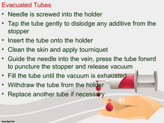 Evacuated Tubes
• Needle is screwed into the holder
• Tap the tube gently to dislodge any additive from the
stopper
• Insert the tube onto the holder
• Clean the skin and apply tourniquet
• Guide the needle into the vein, press the tube forwrd
to puncture the stopper and release vacuum
• Fill the tube until the vacuum is exhausted
• Withdraw the tube from the holder
• Replace another tube if necessary
 