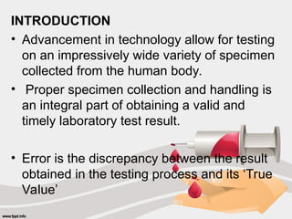 INTRODUCTION
• Advancement in technology allow for testing
on an impressively wide variety of specimen
collected from the human body.
• Proper specimen collection and handling is
an integral part of obtaining a valid and
timely laboratory test result.
• Error is the discrepancy between the result
obtained in the testing process and its ‘True
Value’
 