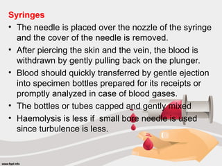 Syringes
• The needle is placed over the nozzle of the syringe
and the cover of the needle is removed.
• After piercing the skin and the vein, the blood is
withdrawn by gently pulling back on the plunger.
• Blood should quickly transferred by gentle ejection
into specimen bottles prepared for its receipts or
promptly analyzed in case of blood gases.
• The bottles or tubes capped and gently mixed
• Haemolysis is less if small bore needle is used
since turbulence is less.
 