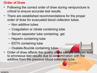 Order of Draw
• Following the correct order of draw during venipuncture is
critical to ensure accurate test results.
• There are established recommendations for the proper
order of draw for evacuated blood collection tubes
– Non additive tubes
– Coagulation or citrate containing tube
– Serum separator tube containing gel
– Heparin containing tube
– EDTA containing tube
– Oxalate-flouride containing tube
• Order of draw affects the quality of the sample and can lead
to erroneous test results due to contamination with the
additive from the previous blood collection tube
 