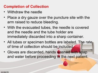 Completion of Collection
• Withdraw the needle
• Place a dry gauze over the puncture site with the
arm raised to reduce bleeding.
• With the evacuated tubes, the needle is covered
and the needle and the tube holder are
immediately discarded into a sharp container.
• All tubes or specimen bottles are labeled. The rate
of time of collection should be included.
• Gloves are discarded, hands washed with soap
and water before proceeding to the next patient.
 