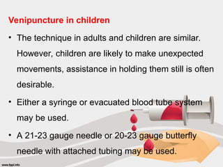 Venipuncture in children
• The technique in adults and children are similar.
However, children are likely to make unexpected
movements, assistance in holding them still is often
desirable.
• Either a syringe or evacuated blood tube system
may be used.
• A 21-23 gauge needle or 20-23 gauge butterfly
needle with attached tubing may be used.
 