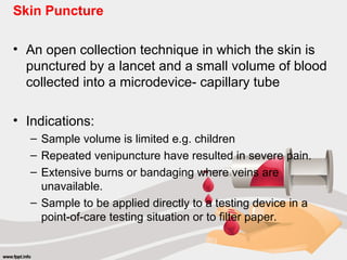 Skin Puncture
• An open collection technique in which the skin is
punctured by a lancet and a small volume of blood
collected into a microdevice- capillary tube
• Indications:
– Sample volume is limited e.g. children
– Repeated venipuncture have resulted in severe pain.
– Extensive burns or bandaging where veins are
unavailable.
– Sample to be applied directly to a testing device in a
point-of-care testing situation or to filter paper.
 