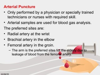 Arterial Puncture
• Only performed by a physician or specially trained
technicians or nurses with required skill.
• Arterial samples are used for blood gas analysis.
The preferred sites are:
• Radial artery at the wrist
• Brachial artery in the elbow
• Femoral artery in the groin.
– The arm is the preferred sites for the elderly due to
leakage of blood from the femoral artery.
 