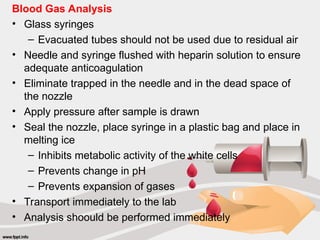 Blood Gas Analysis
• Glass syringes
– Evacuated tubes should not be used due to residual air
• Needle and syringe flushed with heparin solution to ensure
adequate anticoagulation
• Eliminate trapped in the needle and in the dead space of
the nozzle
• Apply pressure after sample is drawn
• Seal the nozzle, place syringe in a plastic bag and place in
melting ice
– Inhibits metabolic activity of the white cells
– Prevents change in pH
– Prevents expansion of gases
• Transport immediately to the lab
• Analysis shoould be performed immediately
 