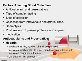 Factors Affecting Blood Collection
• Anticoagulant and preservatives
• Type of sample- fasting
• Sites of collection
• Collection from intravenous and arterial lines.
• Heamolysis
• Posture-conc of plasma protein low in supine.
• medication
Anticoagulants and Preservatives
• Heparin
– available as Na, K, NH4, Li and widely used.
– activates antithrombin III which then forms complexes with
activated coagulation factors
– 20 units to 1 ml of blood
 