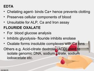EDTA
• Chelating agent- binds Ca+ hence prevents clotting
• Preserves cellular components of blood
• Unsuitable for ALP, Ca and Iron assay
FLOURIDE OXALATE
• For blood glucose analysis
• Inhibits glycolysis- flouride inhibits enolase
• Oxalate forms insoluble complexes with Ca ions
Others e.g. Acid-citrate dextrose (ACD) used to
isolate genomic DNA, sodium citrate, sodium
iodoacetate etc.
 