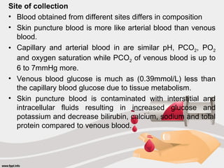 Site of collection
• Blood obtained from different sites differs in composition
• Skin puncture blood is more like arterial blood than venous
blood.
• Capillary and arterial blood in are similar pH, PCO2, PO2
and oxygen saturation while PCO2 of venous blood is up to
6 to 7mmHg more.
• Venous blood glucose is much as (0.39mmol/L) less than
the capillary blood glucose due to tissue metabolism.
• Skin puncture blood is contaminated with interstitial and
intracellular fluids resulting in increased glucose and
potassium and decrease bilirubin, calcium, sodium and total
protein compared to venous blood.
 