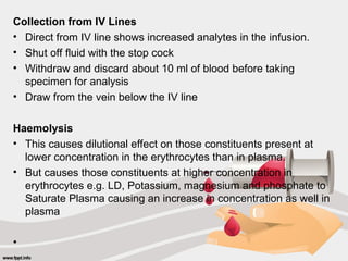 Collection from IV Lines
• Direct from IV line shows increased analytes in the infusion.
• Shut off fluid with the stop cock
• Withdraw and discard about 10 ml of blood before taking
specimen for analysis
• Draw from the vein below the IV line
Haemolysis
• This causes dilutional effect on those constituents present at
lower concentration in the erythrocytes than in plasma.
• But causes those constituents at higher concentration in
erythrocytes e.g. LD, Potassium, magnesium and phosphate to
Saturate Plasma causing an increase in concentration as well in
plasma
•
 