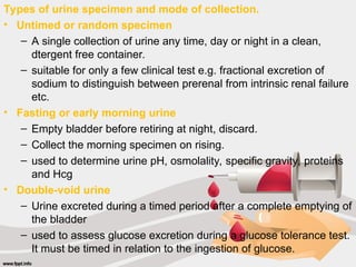 Types of urine specimen and mode of collection.
• Untimed or random specimen
– A single collection of urine any time, day or night in a clean,
dtergent free container.
– suitable for only a few clinical test e.g. fractional excretion of
sodium to distinguish between prerenal from intrinsic renal failure
etc.
• Fasting or early morning urine
– Empty bladder before retiring at night, discard.
– Collect the morning specimen on rising.
– used to determine urine pH, osmolality, specific gravity, proteins
and Hcg
• Double-void urine
– Urine excreted during a timed period after a complete emptying of
the bladder
– used to assess glucose excretion during a glucose tolerance test.
It must be timed in relation to the ingestion of glucose.
 