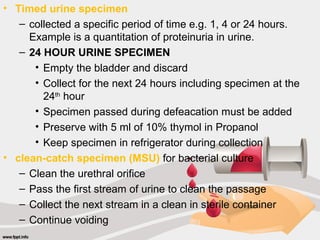 • Timed urine specimen
– collected a specific period of time e.g. 1, 4 or 24 hours.
Example is a quantitation of proteinuria in urine.
– 24 HOUR URINE SPECIMEN
• Empty the bladder and discard
• Collect for the next 24 hours including specimen at the
24th
hour
• Specimen passed during defeacation must be added
• Preserve with 5 ml of 10% thymol in Propanol
• Keep specimen in refrigerator during collection
• clean-catch specimen (MSU) for bacterial culture
– Clean the urethral orifice
– Pass the first stream of urine to clean the passage
– Collect the next stream in a clean in sterile container
– Continue voiding
 