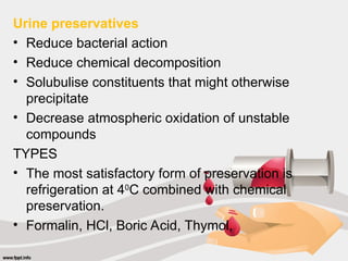 Urine preservatives
• Reduce bacterial action
• Reduce chemical decomposition
• Solubulise constituents that might otherwise
precipitate
• Decrease atmospheric oxidation of unstable
compounds
TYPES
• The most satisfactory form of preservation is
refrigeration at 40
C combined with chemical
preservation.
• Formalin, HCl, Boric Acid, Thymol,
 
