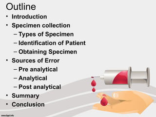 Outline
• Introduction
• Specimen collection
– Types of Specimen
– Identification of Patient
– Obtaining Specimen
• Sources of Error
– Pre analytical
– Analytical
– Post analytical
• Summary
• Conclusion
 