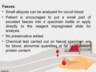Faeces
• Small aliquots can be analysed for occult blood
• Patient is encouraged to put a small part of
excreted faeces into d specimen bottle or apply
directly to the reagent impregnated slide for
analysis.
• No preservative added
• Chemical test carried out on faecal specimen are
for blood, abnormal quantities of fat or increased
protein content
 