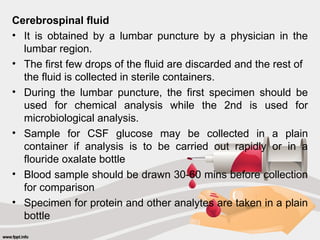 Cerebrospinal fluid
• It is obtained by a lumbar puncture by a physician in the
lumbar region.
• The first few drops of the fluid are discarded and the rest of
the fluid is collected in sterile containers.
• During the lumbar puncture, the first specimen should be
used for chemical analysis while the 2nd is used for
microbiological analysis.
• Sample for CSF glucose may be collected in a plain
container if analysis is to be carried out rapidly or in a
flouride oxalate bottle
• Blood sample should be drawn 30-60 mins before collection
for comparison
• Specimen for protein and other analytes are taken in a plain
bottle
 