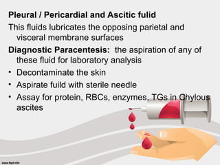 Pleural / Pericardial and Ascitic fulid
This fluids lubricates the opposing parietal and
visceral membrane surfaces
Diagnostic Paracentesis: the aspiration of any of
these fluid for laboratory analysis
• Decontaminate the skin
• Aspirate fuild with sterile needle
• Assay for protein, RBCs, enzymes, TGs in Chylous
ascites
 