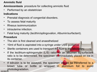 Amniotic fluid
Amniocentesis procedure for collecting amniotic fluid
• Performed by an obstetrician
Indications
• Prenatal diagnosis of congenital disorders.
• To assess fetal maturity
• Rhesus isoimmunization
• intrauterine infection.
• Fetal lung maturity (lecithin/splingovalion, Albumin/surfactant).
Procedure
• The skin is first cleaned and anaesthetized
• 10ml of fluid is aspirated into a syringe under USS guidance
• Sterile containers are used to transport the fluid to the laboratory.
• If the lecithium-sphingomylin (L/S) ration or an albumen to surfactant
ratio is to be determined, the specimen is immediately placed on ice in
its container.
• If bilirubin is to be assayed, the specimen should be transferred to a
brown tube or bottle or wrapped in aluminum foil to avoid
photodegradation.
 