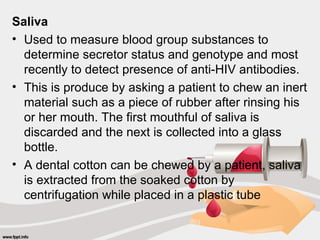 Saliva
• Used to measure blood group substances to
determine secretor status and genotype and most
recently to detect presence of anti-HIV antibodies.
• This is produce by asking a patient to chew an inert
material such as a piece of rubber after rinsing his
or her mouth. The first mouthful of saliva is
discarded and the next is collected into a glass
bottle.
• A dental cotton can be chewed by a patient, saliva
is extracted from the soaked cotton by
centrifugation while placed in a plastic tube
 