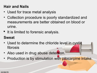 Hair and Nails
• Used for trace metal analysis
• Collection procedure is poorly standardized and
measurements are better obtained on blood or
urine.
 It is limited to forensic analysis.
Sweat
• Used to determine the chloride level in cystic
fibrosis
• Also used in drug abuse detection.
• Production is by stimulation with pilocarpine intake.
 