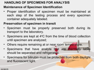 HANDLING OF SPECIMENS FOR ANALYSIS
Maintenance of Specimen Identification
• Proper identification of specimen must be maintained at
each step of the testing process and every specimen
container adequately labeled.
Preservation of specimen in transit
• Specimen must be properly preserved both during its
transport to the laboratory.
• Specimens are kept at 40
C from the time of blood collection
until specimen are analyzed;
• Others require remaining at or near room temperature.
• Specimens that have analyte that are thermally labile
should be separated and refrigerated.
• Specimens for bilirubin must be protected from both daylight
and fluorescent light.
 