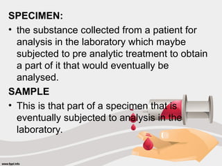 SPECIMEN:
• the substance collected from a patient for
analysis in the laboratory which maybe
subjected to pre analytic treatment to obtain
a part of it that would eventually be
analysed.
SAMPLE
• This is that part of a specimen that is
eventually subjected to analysis in the
laboratory.
 