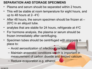 SEPARATION AND STORAGE SPECIMENS
• Plasma and serum should be separated within 2 hours.
• This will be stable at room temperature for eight hours, and
up to 48 hours at 2- 40
C
• After 48 hours, the serum specimen should be frozen at –
200
C in an aliquot tube.
• analytes that are stable for 24 hours, refrigerate at 40
C
• For hormone analysis, the plasma or serum should be
frozen immediately after centrifuging.
• Specimen tubes should be centrifuged with stoppers in
place to:
– Avoid aerosolization of infectious particles
– Maintain anaerobic conditions which is important in
measurement of carbon dioxide and ionized calcium
– Reduce evaporation e.g. ethanol.
 