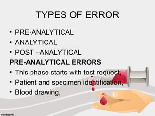 TYPES OF ERROR
• PRE-ANALYTICAL
• ANALYTICAL
• POST –ANALYTICAL
PRE-ANALYTICAL ERRORS
• This phase starts with test request,
• Patient and specimen identification,
• Blood drawing,
 