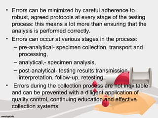• Errors can be minimized by careful adherence to
robust, agreed protocols at every stage of the testing
process: this means a lot more than ensuring that the
analysis is performed correctly.
• Errors can occur at various stages in the process:
– pre-analytical- specimen collection, transport and
processing,
– analytical,- specimen analysis,
– post-analytical- testing results transmission,
interpretation, follow-up, retesting.
• Errors during the collection process are not inevitable
and can be prevented with a diligent application of
quality control, continuing education and effective
collection systems
 