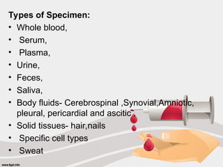 Types of Specimen:
• Whole blood,
• Serum,
• Plasma,
• Urine,
• Feces,
• Saliva,
• Body fluids- Cerebrospinal ,Synovial,Amniotic,
pleural, pericardial and ascitic ,
• Solid tissues- hair,nails
• Specific cell types
• Sweat
 