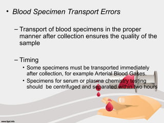 • Blood Specimen Transport Errors
– Transport of blood specimens in the proper
manner after collection ensures the quality of the
sample
– Timing
• Some specimens must be transported immediately
after collection, for example Arterial Blood Gases.
• Specimens for serum or plasma chemistry testing
should be centrifuged and separated within two hours
 