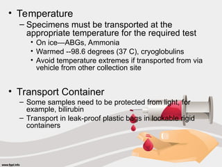 • Temperature
– Specimens must be transported at the
appropriate temperature for the required test
• On ice—ABGs, Ammonia
• Warmed --98.6 degrees (37 C), cryoglobulins
• Avoid temperature extremes if transported from via
vehicle from other collection site
• Transport Container
– Some samples need to be protected from light, for
example, bilirubin
– Transport in leak-proof plastic bags in lockable rigid
containers
 