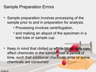 Sample Preparation Errors
• Sample preparation involves processing of the
sample prior to and in preparation for analysis.
• Processing involves centrifugation,
• and making an aliquot of the specimen in a
test tube or sample cup
• Keep in mind that clotted or whole blood cells can
affect chemicals in the sample over a period of
time, such that additional chemicals arise or some
chemicals are consumed
 