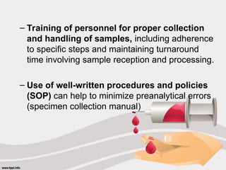– Training of personnel for proper collection
and handling of samples, including adherence
to specific steps and maintaining turnaround
time involving sample reception and processing.
– Use of well-written procedures and policies
(SOP) can help to minimize preanalytical errors
(specimen collection manual)
 