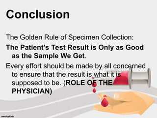Conclusion
The Golden Rule of Specimen Collection:
The Patient’s Test Result is Only as Good
as the Sample We Get.
Every effort should be made by all concerned
to ensure that the result is what it is
supposed to be. (ROLE OF THE
PHYSICIAN)
 