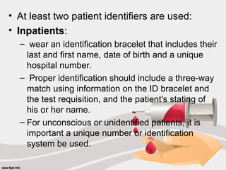 • At least two patient identifiers are used:
• Inpatients:
– wear an identification bracelet that includes their
last and first name, date of birth and a unique
hospital number.
– Proper identification should include a three-way
match using information on the ID bracelet and
the test requisition, and the patient's stating of
his or her name.
– For unconscious or unidentified patients, it is
important a unique number or identification
system be used.
 