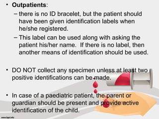 • Outpatients:
– there is no ID bracelet, but the patient should
have been given identification labels when
he/she registered.
– This label can be used along with asking the
patient his/her name. If there is no label, then
another means of identification should be used.
• DO NOT collect any specimen unless at least two
positive identifications can be made.
• In case of a paediatric patient, the parent or
guardian should be present and provide active
identification of the child.
 