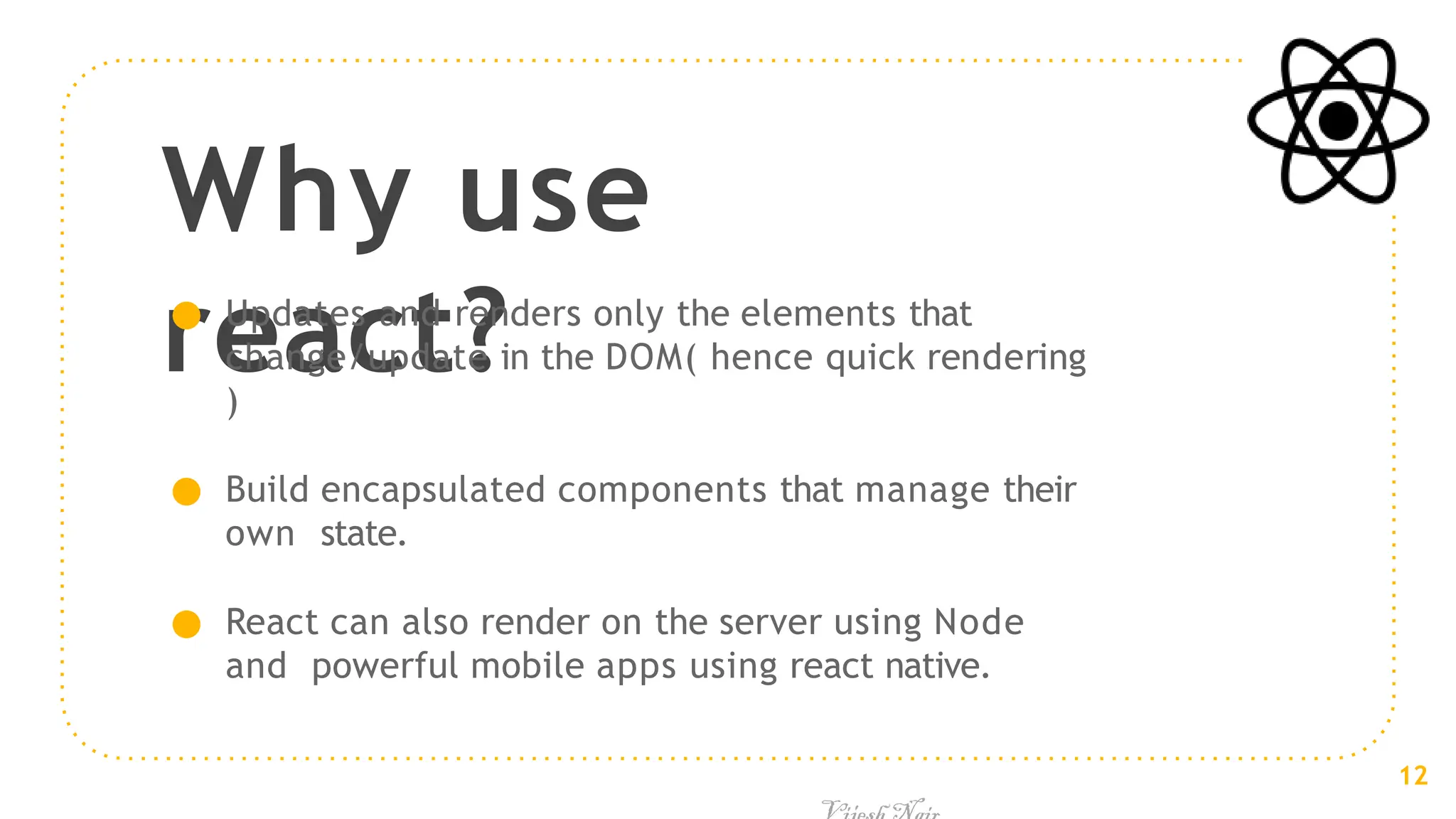 Why use
react?
● Updates and renders only the elements that
change/update in the DOM( hence quick rendering
)
● Build encapsulated components that manage their
own state.
● React can also render on the server using Node
and powerful mobile apps using react native.
12
 