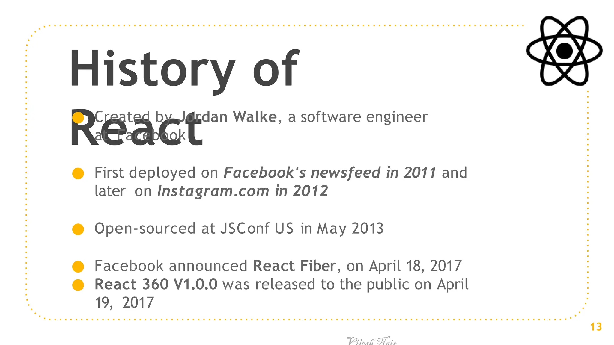 History of
React
● Created by Jordan Walke, a software engineer
at Facebook
● First deployed on Facebook's newsfeed in 2011 and
later on Instagram.com in 2012
● Open-sourced at JSConf US in May 2013
● Facebook announced React Fiber, on April 18, 2017
● React 360 V1.0.0 was released to the public on April
19, 2017
13
 